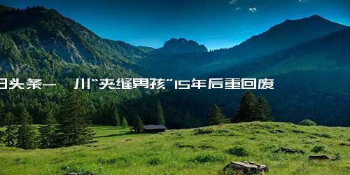 今日头条-汶川“夹缝男孩”15年后重回废墟 常梦到远方的小伙伴，想你们了